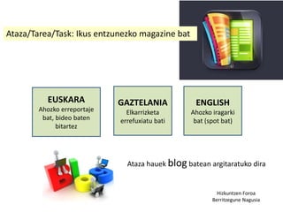 Ataza/Tarea/Task: Ikus entzunezko magazine bat
EUSKARA
Ahozko erreportaje
bat, bideo baten
bitartez
GAZTELANIA
Elkarrizketa
errefuxiatu bati
ENGLISH
Ahozko iragarki
bat (spot bat)
Hizkuntzen Foroa
Berritzegune Nagusia
Ataza hauek blog batean argitaratuko dira
 