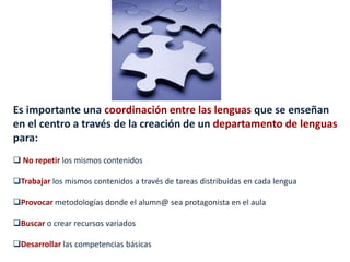 Es importante una coordinación entre las lenguas que se enseñan
en el centro a través de la creación de un departamento de lenguas
para:
 No repetir los mismos contenidos
Trabajar los mismos contenidos a través de tareas distribuidas en cada lengua
Provocar metodologías donde el alumn@ sea protagonista en el aula
Buscar o crear recursos variados
Desarrollar las competencias básicas
 
