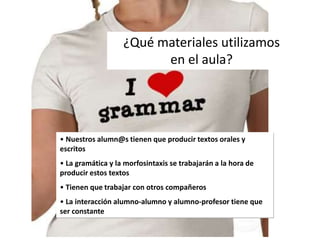 • Nuestros alumn@s tienen que producir textos orales y
escritos
• La gramática y la morfosintaxis se trabajarán a la hora de
producir estos textos
• Tienen que trabajar con otros compañeros
• La interacción alumno-alumno y alumno-profesor tiene que
ser constante
¿Qué materiales utilizamos
en el aula?
 