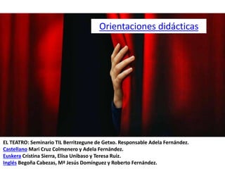 EL TEATRO: Seminario TIL Berritzegune de Getxo. Responsable Adela Fernández.
Castellano Mari Cruz Colmenero y Adela Fernández.
Euskera Cristina Sierra, Elisa Unibaso y Teresa Ruiz.
Inglés Begoña Cabezas, Mª Jesús Domínguez y Roberto Fernández.
Orientaciones didácticas
 