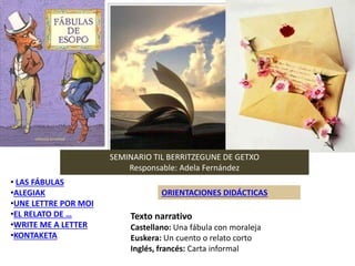 • LAS FÁBULAS
•ALEGIAK
•UNE LETTRE POR MOI
•EL RELATO DE …
•WRITE ME A LETTER
•KONTAKETA
ORIENTACIONES DIDÁCTICAS
SEMINARIO TIL BERRITZEGUNE DE GETXO
Responsable: Adela Fernández
Texto narrativo
Castellano: Una fábula con moraleja
Euskera: Un cuento o relato corto
Inglés, francés: Carta informal
 
