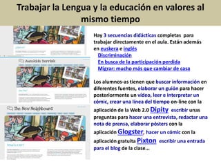 Hay 3 secuencias didácticas completas para
trabajar directamente en el aula. Están además
en euskera e inglés.
Discriminación
En busca de la participación perdida
Migrar: mucho más que cambiar de casa
Los alumnos-as tienen que buscar información en
diferentes fuentes, elaborar un guión para hacer
posteriormente un vídeo, leer e interpretar un
cómic, crear una línea del tiempo on-line con la
aplicación de la Web 2.0 Dipity, escribir unas
preguntas para hacer una entrevista, redactar una
nota de prensa, elaborar pósters con la
aplicación Glogster, hacer un cómic con la
aplicación gratuíta Pixton, escribir una entrada
para el blog de la clase...
Trabajar la Lengua y la educación en valores al
mismo tiempo
 