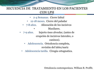 SECUENCIA DE TRATAMIENTO EN LOS PACIENTES
                 CON LPH
              • 2-4 Semanas. Cierre labial
           • 12-18 meses. Cierre del paladar
        • 7-8 años.     Alineación de los incisivos
                  •            Maxilares.
      • 7-9 años.     Injerto óseo alveolar, (antes de
                    erupción de incisivos laterales, o
                               caninos).
         • Adolescencia. Ortodoncia completa,
                        revisión del labio/nariz
       • Adolescencia tardía. Cirugía ortognatica.




                           Ortodoncia contemporánea. William R. Proffit.
 