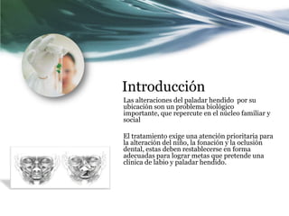 Introducción
Las alteraciones del paladar hendido por su
ubicación son un problema biológico
importante, que repercute en el núcleo familiar y
social

El tratamiento exige una atención prioritaria para
la alteración del niño, la fonación y la oclusión
dental, estas deben restablecerse en forma
adecuadas para lograr metas que pretende una
clínica de labio y paladar hendido.
 