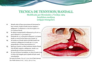 TECNICA DE TENNYSON/RANDALL
                                     Modificada por Hernández y Verdeja 1964
                                               hendidura mediana
                                               (colgajo triangular).

11     Situado sobre la línea mucocutanea de horizontal se
       hace vertical y donde el borde mucoso empieza a
       adelgazarse. La distancia 0-11 ha de ser igual a 0-2
       (0=comisura bucal).
12     Se obtiene transportando la distancia 6-3 a la 10-11 y
       que la distancia 11-12 sea igual a 3-7
13     Partiendo de 11 y 12 llevamos la distancia 7-3 el punto
       donde se crucen las dos líneas será el punto 13.
14     Se localiza en el borde inferior del labio donde este
       comienza a adelgazarse de modo que 11 y 14 sea
       perpendicular a la línea mucocutanea en 11
15     Igual que el punto 14, debe localizarse donde el borde
       rojo del labio empieza a adelgazarse, siendo 3-15
       perpendicular ala línea mucocutanea en 3.
16     En caso de fisuras incompletas, se coloca el punto 16 en
       el vértice del triangulo para la plastia del piso nasal,
       estrechándolo.
     Se trazan las líneas; 6-3, 3-7 y 3-15 (en el lado interno)
     En el lado externo 10-12, 12-13, 13-11 y 11-14
 