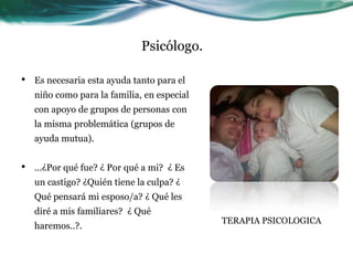 Psicólogo.

•   Es necesaria esta ayuda tanto para el
    niño como para la familia, en especial
    con apoyo de grupos de personas con
    la misma problemática (grupos de
    ayuda mutua).


•   ...¿Por qué fue? ¿ Por qué a mi? ¿ Es
    un castigo? ¿Quién tiene la culpa? ¿
    Qué pensará mi esposo/a? ¿ Qué les
    diré a mis familiares? ¿ Qué
                                             TERAPIA PSICOLOGICA
    haremos..?.
 
