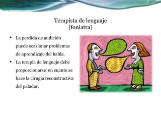 Terapista de lenguaje
                            (foniatra)
•   La perdida de audición
    puede ocasionar problemas
    de aprendizaje del habla.
•   La terapia de lenguaje debe
    proporcionarse en cuanto se
    hace la cirugía reconstructiva
    del paladar.
 