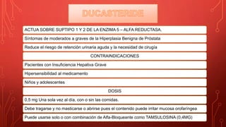 ACTUA SOBRE SUPTIPO 1 Y 2 DE LA ENZIMA 5 – ALFA REDUCTASA.
Síntomas de moderados a graves de la Hiperplasia Benigna de Próstata
Reduce el riesgo de retención urinaria aguda y la necesidad de cirugía
CONTRAINDICACIONES
Pacientes con Insuficiencia Hepativa Grave
Hipersensibilidad al medicamento
Niños y adolescentes
DOSIS
0,5 mg Una sola vez al día, con o sin las comidas.
Debe tragarse y no masticarse o abrirse pues el contenido puede irritar mucosa orofaríngea
Puede usarse solo o con combinación de Alfa-Bloqueante como TAMSULOSINA (0,4MG)
 
