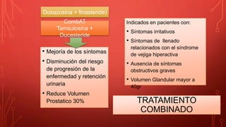 TRATAMIENTO
COMBINADO
• Mejoría de los síntomas
• Disminución del riesgo
de progresión de la
enfermedad y retención
urinaria
• Reduce Volumen
Prostatico 30%
Indicados en pacientes con:
• Síntomas irritativos
• Síntomas de llenado
relacionados con el síndrome
de vejiga hiperactiva
• Ausencia de síntomas
obstructivos graves
• Volumen Glandular mayor a
40gr
Doxazosina + finasteride)
CombAT
Tamsulosina +
Ducasteride
 
