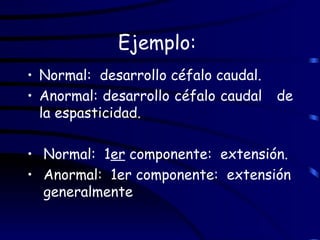 Ejemplo:  Normal:  desarrollo céfalo caudal. Anormal: desarrollo céfalo caudal  de la espasticidad. Normal:  1 er  componente:  extensión. Anormal:  1er componente:  extensión  generalmente 