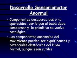 Desarrollo Sensoriomotor Anormal Componentes desaparecidos o no aparecidos, por lo que el bebé debe compensar y  lo primitivo se vuelve patológico Los componentes anormales del movimiento pueden ser significantes y potenciales obstáculos del DSM normal, aunque sean sutiles 