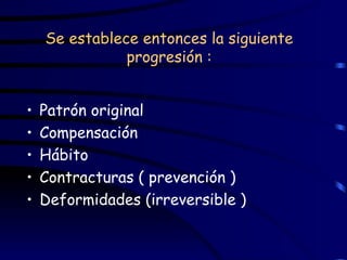 Se establece entonces la siguiente progresión : Patrón original Compensación Hábito Contracturas ( prevención ) Deformidades (irreversible ) 