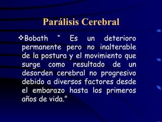 Parálisis Cerebral Bobath “ Es un deterioro permanente pero no inalterable de la postura y el movimiento que surge como resultado de un desorden cerebral no progresivo debido a diversos factores desde el embarazo hasta los primeros años de vida.” 