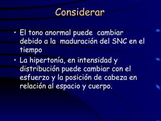 Considerar El tono anormal puede  cambiar debido a la  maduración del SNC en el  tiempo La hipertonía, en intensidad y distribución puede cambiar con el esfuerzo y la posición de cabeza en relación al espacio y cuerpo. 
