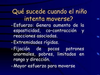 Qué sucede cuando el niño intenta moverse?  Esfuerzo: Genera aumento de la espasticidad, co–contracción y reacciones asociadas. Extremidades rígidas. Fijación de pocos patrones anormales, pobres, limitados en rango y dirección. Mayor esfuerzo para moverse 