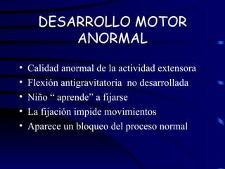 DESARROLLO MOTOR ANORMAL Calidad anormal de la actividad extensora Flexión antigravitatoria  no desarrollada Niño “ aprende” a fijarse La fijación impide movimientos Aparece un bloqueo del proceso normal 