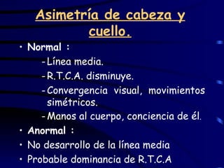 Asimetría de cabeza y cuello. Normal : Línea media. R.T.C.A. disminuye. Convergencia visual, movimientos simétricos. Manos al cuerpo, conciencia de él . Anormal : No desarrollo de la línea media Probable dominancia de R.T.C.A 