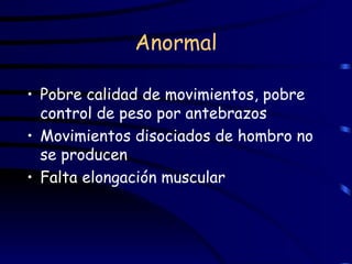 Anormal Pobre calidad de movimientos, pobre control de peso por antebrazos Movimientos disociados de hombro no se producen Falta elongación muscular 