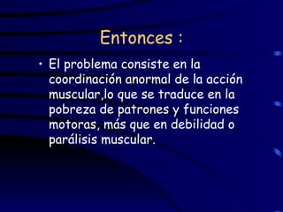 Entonces : El problema consiste en la coordinación anormal de la acción muscular,lo que se traduce en la pobreza de patrones y funciones motoras, más que en debilidad o parálisis muscular.  