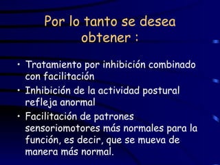 Por lo tanto se desea obtener : Tratamiento por inhibición combinado con facilitación Inhibición de la actividad postural refleja anormal Facilitación de patrones sensoriomotores más normales para la función, es decir, que se mueva de manera más normal. 