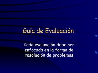 Guía de Evaluación   Cada evaluación debe ser enfocada en la forma de resolución de problemas 