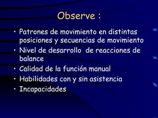 Observe : Patrones de movimiento en distintas posiciones y secuencias de movimiento Nivel de desarrollo  de reacciones de balance Calidad de la función manual Habilidades con y sin asistencia Incapacidades 