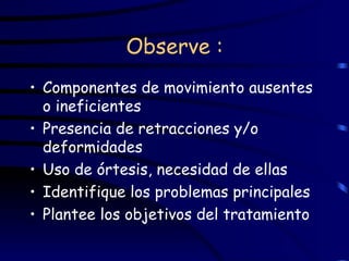 Observe : Componentes de movimiento ausentes o ineficientes Presencia de retracciones y/o deformidades Uso de órtesis, necesidad de ellas Identifique los problemas principales Plantee los objetivos del tratamiento   