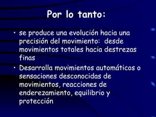 Por lo tanto:   se produce una evolución hacia una precisión del movimiento:  desde movimientos totales hacia destrezas finas Desarrolla movimientos automáticos o sensaciones desconocidas de movimientos, reacciones de enderezamiento, equilibrio y protección 