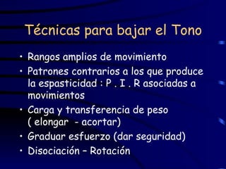 Técnicas para bajar el Tono Rangos amplios de movimiento Patrones contrarios a los que produce la espasticidad : P . I . R asociadas a movimientos Carga y transferencia de peso  ( elongar  - acortar) Graduar esfuerzo (dar seguridad) Disociación – Rotación 