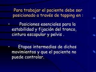 Para trabajar el paciente debe ser posicionado a través de tapping en : Posiciones esenciales para la estabilidad y fijación del tronco, cintura escapular y pelvis . Etapas intermedias de dichos movimientos y que el paciente no puede controlar.  