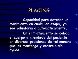PLACING Capacidad para detener un movimiento en cualquier etapa, ya sea voluntaria o automáticamente. En el tratamiento se coloca el cuerpo y miembros del paciente en diversas posiciones de tal manera que los mantenga y controle sin ayuda.  
