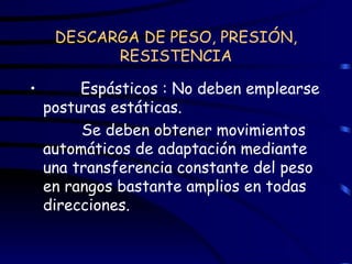 DESCARGA DE PESO, PRESIÓN, RESISTENCIA Espásticos : No deben emplearse posturas estáticas.  Se deben obtener movimientos automáticos de adaptación mediante una transferencia constante del peso en rangos bastante amplios en todas direcciones. 