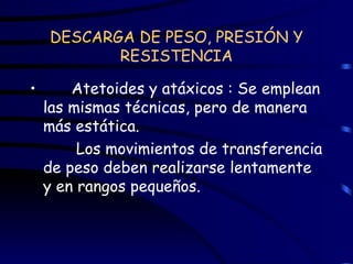 DESCARGA DE PESO, PRESIÓN Y RESISTENCIA Atetoides y atáxicos : Se emplean las mismas técnicas, pero de manera más estática.   Los movimientos de transferencia de peso deben realizarse lentamente y en rangos pequeños.  