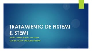 TRATAMIENTO DE NSTEMI
& STEMI
JULIÁN CAMILO ESPAÑA SAAVEDRA
1210150- UCEVA- MEDICINA INTERNA
 