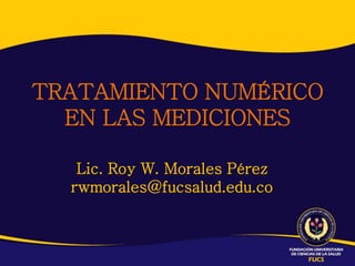 TRATAMIENTO NUMÉRICO
EN LAS MEDICIONES
Lic. Roy W. Morales Pérez
rwmorales@fucsalud.edu.co
 