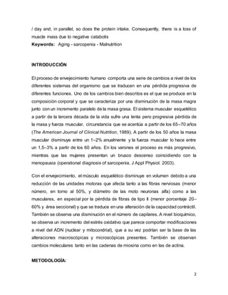 2
/ day and, in parallel, so does the protein intake. Consequently, there is a loss of
muscle mass due to negative catabolis
Keywords: Aging - sarcopenia - Malnutrition
INTRODUCCIÓN
El proceso de envejecimiento humano comporta una serie de cambios a nivel de los
diferentes sistemas del organismo que se traducen en una pérdida progresiva de
diferentes funciones. Uno de los cambios bien descritos es el que se produce en la
composición corporal y que se caracteriza por una disminución de la masa magra
junto con un incremento paralelo de la masa grasa. El sistema muscular esquelético
a partir de la tercera década de la vida sufre una lenta pero progresiva pérdida de
la masa y fuerza muscular, circunstancia que se acentúa a partir de los 65–70 años
(The American Journal of Clinical Nutrition, 1989). A partir de los 50 años la masa
muscular disminuye entre un 1–2% anualmente y la fuerza muscular lo hace entre
un 1,5–3% a partir de los 60 años. En los varones el proceso es más progresivo,
mientras que las mujeres presentan un brusco descenso coincidiendo con la
menopausia (operational diagnosis of sarcopenia. J Appl Physiol. 2003).
Con el envejecimiento, el músculo esquelético disminuye en volumen debido a una
reducción de las unidades motoras que afecta tanto a las fibras nerviosas (menor
número, en torno al 50%, y diámetro de las moto neuronas alfa) como a las
musculares, en especial por la pérdida de fibras de tipo II (menor porcentaje 20–
60% y área seccional) y que se traduce en una alteración de la capacidad contráctil.
También se observa una disminución en el número de capilares. A nivel bioquímico,
se observa un incremento del estrés oxidativo que parece comportar modificaciones
a nivel del ADN (nuclear y mitocondrial), que a su vez podrían ser la base de las
alteraciones macroscópicas y microscópicas presentes. También se observan
cambios moleculares tanto en las cadenas de miosina como en las de actina.
METODOLOGÍA:
 