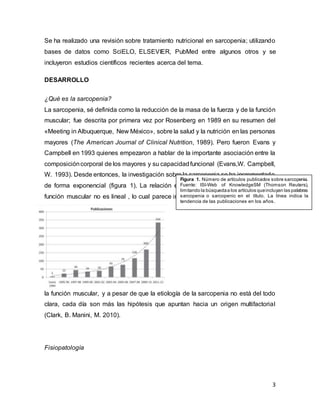 3
Se ha realizado una revisión sobre tratamiento nutricional en sarcopenia; utilizando
bases de datos como SciELO, ELSEVIER, PubMed entre algunos otros y se
incluyeron estudios científicos recientes acerca del tema.
DESARROLLO
¿Qué es la sarcopenia?
La sarcopenia, sé definida como la reducción de la masa de la fuerza y de la función
muscular; fue descrita por primera vez por Rosenberg en 1989 en su resumen del
«Meeting in Albuquerque, New México», sobre la salud y la nutrición en las personas
mayores (The American Journal of Clinical Nutrition, 1989). Pero fueron Evans y
Campbell en 1993 quienes empezaron a hablar de la importante asociación entre la
composicióncorporal de los mayores y su capacidadfuncional (Evans,W. Campbell,
W. 1993). Desde entonces, la investigación sobre la sarcopenia se ha incrementado
de forma exponencial (figura 1). La relación entre la pérdida de masa, fuerza y
función muscular no es lineal , lo cual parece indicar que hay algo más que regula
la función muscular, y a pesar de que la etiología de la sarcopenia no está del todo
clara, cada día son más las hipótesis que apuntan hacia un origen multifactorial
(Clark, B. Manini, M. 2010).
Fisiopatología
Figura 1. Número de artículos publicados sobre sarcopenia.
Fuente: ISI-Web of KnowledgeSM (Thomson Reuters),
limitando la búsquedaa los artículos queincluyan las palabras
sarcopenia o sarcopenic en el título. La línea indica la
tendencia de las publicaciones en los años.
 