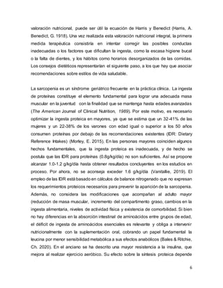 6
valoración nutricional, puede ser útil la ecuación de Harris y Benedict (Harris, A.
Benedict, G. 1918). Una vez realizada esta valoración nutricional integral, la primera
medida terapéutica consistiría en intentar corregir las posibles conductas
inadecuadas o los factores que dificultan la ingesta, como la escasa higiene bucal
o la falta de dientes, y los hábitos como horarios desorganizados de las comidas.
Los consejos dietéticos representarían el siguiente paso, a los que hay que asociar
recomendaciones sobre estilos de vida saludable.
La sarcopenia es un síndrome geriátrico frecuente en la práctica clínica. La ingesta
de proteínas constituye el elemento fundamental para lograr una adecuada masa
muscular en la juventud con la finalidad que se mantenga hasta edades avanzadas
(The American Journal of Clinical Nutrition, 1989). Por este motivo, es necesario
optimizar la ingesta proteica en mayores, ya que se estima que un 32-41% de las
mujeres y un 22-38% de los varones con edad igual o superior a los 50 años
consumen proteínas por debajo de las recomendaciones existentes (IDR: Dietary
Reference Intakes) (Morley, E. 2015). En las personas mayores coinciden algunos
hechos fundamentales, que la ingesta proteica es inadecuada, y de hecho se
postula que las IDR para proteínas (0.8g/kg/día) no son suficientes. Así se propone
alcanzar 1.0-1.2 g/kg/día hasta obtener resultados concluyentes en los estudios en
proceso. Por ahora, no se aconseja exceder 1.6 g/kg/día (Vanitallie, 2019). El
empleo de las IDR está basado en cálculos de balance nitrogenado que no expresan
los requerimientos proteicos necesarios para prevenir la aparición de la sarcopenia.
Además, no considera las modificaciones que acompañan al adulto mayor
(reducción de masa muscular, incremento del compartimento graso, cambios en la
ingesta alimentaria, niveles de actividad física y existencia de comorbilidad. Si bien
no hay diferencias en la absorción intestinal de aminoácidos entre grupos de edad,
el déficit de ingesta de aminoácidos esenciales es relevante y obliga a intervenir
nutricionalmente con la suplementación oral, cobrando un papel fundamental la
leucina por menor sensibilidad metabólica a sus efectos anabólicos (Bales & Ritchie,
Ch. 2020). En el anciano se ha descrito una mayor resistencia a la insulina, que
mejora al realizar ejercicio aeróbico. Su efecto sobre la síntesis proteica depende
 
