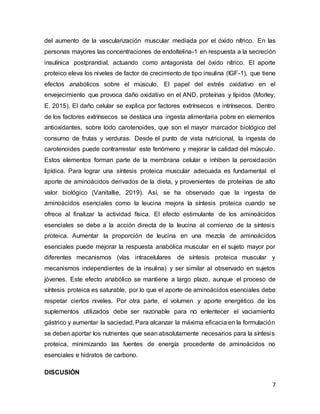 7
del aumento de la vascularización muscular mediada por el óxido nítrico. En las
personas mayores las concentraciones de endoltelina-1 en respuesta a la secreción
insulínica postprandial, actuando como antagonista del óxido nítrico. El aporte
proteico eleva los niveles de factor de crecimiento de tipo insulina (IGF-1), que tiene
efectos anabólicos sobre el músculo. El papel del estrés oxidativo en el
envejecimiento que provoca daño oxidativo en el AND, proteínas y lípidos (Morley,
E. 2015). El daño celular se explica por factores extrínsecos e intrínsecos. Dentro
de los factores extrínsecos se destaca una ingesta alimentaria pobre en elementos
antioxidantes, sobre todo carotenoides, que son el mayor marcador biológico del
consumo de frutas y verduras. Desde el punto de vista nutricional, la ingesta de
carotenoides puede contrarrestar este fenómeno y mejorar la calidad del músculo.
Estos elementos forman parte de la membrana celular e inhiben la peroxidación
lipídica. Para lograr una síntesis proteica muscular adecuada es fundamental el
aporte de aminoácidos derivados de la dieta, y provenientes de proteínas de alto
valor biológico (Vanitallie, 2019). Así, se ha observado que la ingesta de
aminoácidos esenciales como la leucina mejora la síntesis proteica cuando se
ofrece al finalizar la actividad física. El efecto estimulante de los aminoácidos
esenciales se debe a la acción directa de la leucina al comienzo de la síntesis
proteica. Aumentar la proporción de leucina en una mezcla de aminoácidos
esenciales puede mejorar la respuesta anabólica muscular en el sujeto mayor por
diferentes mecanismos (vías intracelulares de síntesis proteica muscular y
mecanismos independientes de la insulina) y ser similar al observado en sujetos
jóvenes. Este efecto anabólico se mantiene a largo plazo, aunque el proceso de
síntesis proteica es saturable, por lo que el aporte de aminoácidos esenciales debe
respetar ciertos niveles. Por otra parte, el volumen y aporte energético de los
suplementos utilizados debe ser razonable para no enlentecer el vaciamiento
gástrico y aumentar la saciedad. Para alcanzar la máxima eficacia en la formulación
se deben aportar los nutrientes que sean absolutamente necesarios para la síntesis
proteica, minimizando las fuentes de energía procedente de aminoácidos no
esenciales e hidratos de carbono.
DISCUSIÓN
 