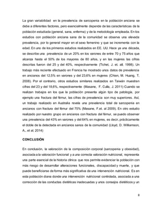 8
La gran variabilidad en la prevalencia de sarcopenia en la población anciana se
debe a diferentes factores, pero esencialmente depende de las características de la
población estudiada (general, sana, enferma) y de la metodología empleada. En los
estudios con población anciana sana de la comunidad se observa una elevada
prevalencia, por lo general mayor en el sexo femenino y que se incrementa con la
edad. En uno de los primeros estudios realizados en EE. UU. Hace ya una década,
se describe una prevalencia de un 20% en los varones de entre 70 y 75 años que
alcanza hasta el 50% de los mayores de 80 años, y en las mujeres las cifras
descritas fueron del 25 y del 40%, respectivamente (Tichet, J. et. all. 1998). Un
trabajo más reciente efectuado en Francia ha mostrado unos datos de prevalencia
en ancianos del 12,5% en varones y del 23,6% en mujeres (Chien, M. Huang, T,
2008). Por el contrario, otros estudios similares realizados en Taiwán muestran
cifras del 23 y del 18,6%, respectivamente (Masane, F. Culla, J. 2011) Cuando se
realizan trabajos en los que la población presenta algún tipo de patología, por
ejemplo una fractura del fémur, las cifras de prevalencia son muy superiores. Así,
un trabajo realizado en Australia revela una prevalencia total de sarcopenia en
ancianos con fractura del fémur del 75% (Masane, F.et. al 2009). En otro estudio
realizado por nuestro grupo en ancianos con fractura del fémur, se puedo observar
una prevalencia del 43% en varones y del 64% en mujeres, es decir, prácticamente
el doble de la detectada en ancianos sanos de la comunidad (Lloyd, D. Williamson,
A., et al. 2014)
CONCLUSIÓN
En conclusión, la valoración de la composición corporal (sarcopenia y obesidad),
asociada a la valoración funcional y a una correcta valoración nutricional, representa
una parte esencial de la historia clínica que nos permite evidenciar la población con
más riesgo de desarrollar alteraciones funcionales, discapacidad y muerte, y que
puede beneficiarse de forma más significativa de una intervención nutricional. Es en
esta población diana donde una intervención nutricional controlada, asociada a una
corrección de las conductas dietéticas inadecuadas y unos consejos dietéticos y un
 