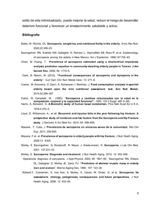 9
estilo de vida individualizado, puede mejorar la salud, reducir el riesgo de desarrollar
deterioro funcional y favorecer un envejecimiento saludable y activo.
Bibliografía
Bales, W. Ritchie, Ch. Sarcopenia, weight los, and nutritional frailty in the elderly. Annu Rev Nutr.
2020;22:309–23.
Baumgartner RN, Koehler KM, Gallagher D, Romero L, Heymsfield SB, Ross R, et al. Epidemiology
of sarcopenia among the elderly in New Mexico. Am J Epidemiol. 1998;147:755–63.
Chien, M. Huang, T, Prevalence of sarcopenia estimated using a bioelectrical impedance
analysis prediction equation in community-dwelling elderly people in Taiwan. J Am
Geriatr Soc. 2008; 56: 1710–5.
Clark, B. Manini, M. (2010). “Functional consequences of sarcopenia and dynapenia in the
elderly”. Curr Opin Clin Nutr Metab Care; 13: 271–6.
Cuervo, M. Ansorena, D .Garcí, A. Astiasaran, I. Martínez, J. Food consumption analysis in spanish
elderly based upon the mini nutritional assessment test. Ann Nutr Metab.
2015;52:299–307
Evans, W. Campbell, W. (1993). “Sarcopenia y cambios relacionados con la edad en la
composición corporal y la capacidad funcional”. 1993; 123 2 Suppl: 465 S–8S.
Harris, A. Benedict, G. A Biometric study of human basal metabolism. Proc Natl Acad Sci U S A.
1918;4:370–3.
Lloyd, D. Williamson, A., et all. Recurrent and injurios falls in the year following hip fracture: A
prospective study of incidence and risk factors from the Sarcopenia and Hip Fracture
study. J Gerontol A Sci Med Sci. 2014; 64: 599–609.
Masane, F. Culla, J. Prevalencia de sarcopenia en ancianos sanos de la comunidad. Rev Clin
Esp. 2011; 208:S65.
Masane, F.et. al. Prevalence of sarcopenia in elderlypeople with hip fracture. J Nutr Heath Aging.
2009;13: S425.
Morley, E. Baumgartner, N. Roubenoff, R. Mayer, J. Sreekumaran, K. Sarcopenia. J Lab Clin Med.
2001; 137:231–43.
Morley, E. Sarcopenia: Diagnosis and treatment. J Nutr Health Aging. 2015; 12: 452–456.
Operational diagnosis of sarcopenia. J Appl Physiol. 2003; 95: 1851–60. Baumgartner RN, Waters
DL, Gallagher D, Morley JE, Garry PJ. “Predictors of skeletal muscle mass in elderly
men and women”. Mecha Ageing Dev. 1999; 107: 123–36.
Rolland,Y. Czerwinski, S. Van Kan, A. Morley, E. Cesari, M. Onder, G. et al. Sarcopenia: Its
assessment, etiology, patogénesis, consequences and future perspectivas. J Nutr
Health Aging. 2008; 12: 433–50.
 