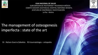 Dr . Nelson Guerra Zabaleta R3 traumatologia – ortopedia
The management of osteogenesis
imperfecta : state of the art
CAJA NACIONAL DE SALUD
SUBCOMISION DE POSTGRADO Y RESIDENCIA MÉDICA
COMITÉ DOCENTE ASISTENCIAL HOSPITAL MATERNO INFANTIL
JEFATURA DE ENSEÑANZA E INVESTIGACIÓN
La Paz - Bolivia
 