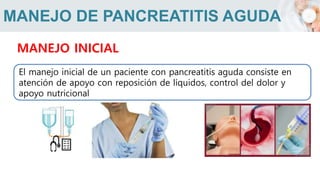 MANEJO DE PANCREATITIS AGUDA
MANEJO INICIAL
El manejo inicial de un paciente con pancreatitis aguda consiste en
atención de apoyo con reposición de líquidos, control del dolor y
apoyo nutricional
 