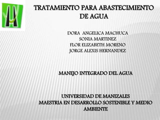 TRATAMIENTO PARA ABASTECIMIENTO
DE AGUA
MANEJO INTEGRADO DEL AGUA
UNIVERSIDAD DE MANIZALES
MAESTRIA EN DESARROLLO SOSTENIBLE Y MEDIO
AMBIENTE
DORA ANGELICA MACHUCA
SONIA MARTINEZ
FLOR ELIZABETH MORENO
JORGE ALEXIS HERNANDEZ
 