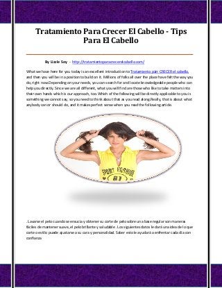 Tratamiento Para Crecer El Cabello - Tips
                  Para El Cabello
____________________________________________________________________________________

            By Lizzle Soy - http://tratamientoparacrecerelcabello.com/

What we have here for you today is an excellent introduction to Tratamiento párr CRECER el cabello,
and then you will be in a position to build on it. Millions of folks all over the place have felt the way you
do, right now.Depending on your needs, you can search for and locate knowledgeable people who can
help you directly. Since we are all different, what you will find are those who like to take matters into
their own hands which is our approach, too.Which of the following will be directly applicable to you is
something we cannot say, so you need to think about that as you read along.Really, that is about what
anybody can or should do, and it makes perfect sense when you read the following article.




. Lavarse el pelo cuando se ensucia y obtener su corte de pelo sobre una base regular son maneras
fáciles de mantener suave, el pelo brillante y saludable . Los siguientes datos le dará una idea de lo que
corte o estilo puede ajustarse a su cara y personalidad. Saber esto le ayudará a enfrentar cada día con
confianza
 