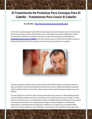 El Tratamiento De Proteínas Para Consejos Para El
     Cabello - Tratamiento Para Crecer El Cabello
_____________________________________________________________________________________

                   Por Niki Nilo - http://tratamientoparacrecerelcabello.com/



Este artículo se señalan algún tratamiento de proteínas para puntas del cabello y hacerle consciente de
lo que hay que hacer para que brille el pelo y crecer. Usted sabrá cómo tomar cuidado de su cabello
cuando ciertas condiciones se plantea y desea que el mejor tratamiento que se puede obtener,
tratamiento para crecer el cabelloTener estas proteínas para el tratamiento del cabello consejos le
hará consciente de cómo tener un cuerpo sano del pelo que usted puede estar orgulloso.




Usted será capaz de encontrar recursos adicionales de información cuando se investigan cuestiones
sobre el pelo de la información contenida en este informe.Así que si usted está buscando un poco de
cabello remedios caseros para la mujer y tienes el pelo liso bien aquí están algunos puntos a escuchar
también.

Si tienes el pelo liso y fino Pone cojera la mayor parte del tiempo, entonces el cabello definitivamente
tiene demasiada humedad en el mismo. De hecho, esa es la razón exacta por la que es débil y sin vida.
Destacar el hecho de que es muy importante mantener el cabello limpio y seco. Mientras que su pelo no
está tratada químicamente y no está abusando de ninguna manera, pregunte a su estilista para
recomendar un champú de buena calidad para el cabello fino y ni siquiera usar un acondicionador.
Usted no lo necesita, porque el cuero cabelludo es, naturalmente, que secretan los aceites que usted
 