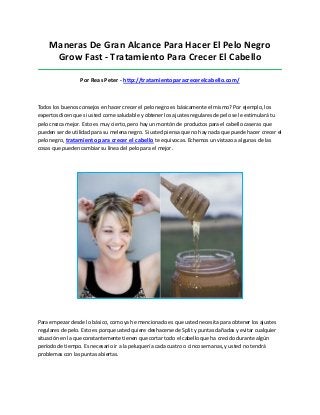 Maneras De Gran Alcance Para Hacer El Pelo Negro
Grow Fast - Tratamiento Para Crecer El Cabello
_____________________________________________________________________________________
Por Reas Peter - http://tratamientoparacrecerelcabello.com/
Todos los buenos consejos en hacer crecer el pelo negro es básicamente el mismo? Por ejemplo, los
expertos dicen que si usted come saludable y obtener los ajustes regulares de pelo se le estimulará tu
pelo crezca mejor. Esto es muy cierto, pero hay un montón de productos para el cabello caseras que
pueden ser de utilidad para su melena negro. Si usted piensa que no hay nada que puede hacer crecer el
pelo negro, tratamiento para crecer el cabello te equivocas. Echemos un vistazo a algunas de las
cosas que pueden cambiar su línea del pelo para el mejor.
Para empezar desde lo básico, como ya he mencionado es que usted necesita para obtener los ajustes
regulares de pelo. Esto es porque usted quiere deshacerse de Split y puntas dañadas y evitar cualquier
situación en la que constantemente tienen que cortar todo el cabello que ha crecido durante algún
período de tiempo. Es necesario ir a la peluquería cada cuatro o cinco semanas, y usted no tendrá
problemas con las puntas abiertas.
 