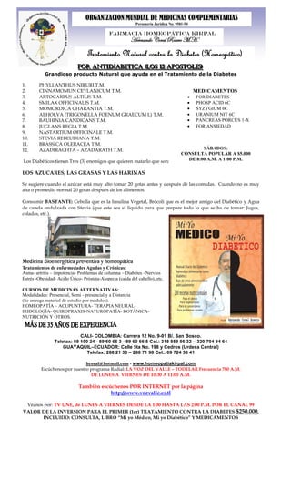ORGANIZACION MUNDIAL DE MEDICINAS COMPLEMENTARIAS
                                                           Personería Jurídica No. 9581-50

                                             Farmacia Homeopática Kirpal
                                                        Hernando Coral Rosero M.H.

                                  Tratamiento Natural contra la Diabetes (Homeopático)
                            FOR ANTIDIABETICA ((LOS 12 APOSTOLES))
                            FOR ANTIDIABETICA LOS 12 APOSTOLES
           Grandioso producto Natural que ayuda en el Tratamiento de la Diabetes

1.      PHYLLANTHUS NIRURI T.M.
2.      CINNAMOMUN CEYLANICUM T.M.                                                           MEDICAMENTOS
3.      ARTOCARPUS ALTILIS T.M.                                                              FOR DIABETES
4.      SMILAX OFFICINALIS T.M.                                                              PHOSP ACID 6C
5.      MOMORDICA CHARANTIA T.M.                                                             SYZYGIUM 6C
6.      ALHOLVA (TRIGONELLA FOENUM GRAECUM L) T.M.                                           URANIUM NIT 6C
7.      BAUHINIA CANDICANS T.M.                                                              PANCREAS PORCUS 1-X
8.      JUGLANS REGIA T.M.                                                                   FOR ANSIEDAD
9.      NASTARTIUM OFFICINALE T.M.
10.     STEVIA REBEUDIANA T.M.
11.     BRASSICA OLERACEA T.M.
12.     AZADIRACHTA – AZADARATH T.M.                                                         SÁBADOS:
                                                                                     CONSULTA POPULAR A $5.000
Los Diabéticos tienen Tres (3) enemigos que quieren matarlo que son:                   DE 8:00 A.M. A 1:00 P.M.

LOS AZUCARES, LAS GRASAS Y LAS HARINAS

Se sugiere cuando el azúcar está muy alto tomar 20 gotas antes y después de las comidas. Cuando no es muy
alta o promedio normal 20 gotas después de los alimentos.

Consumir BASTANTE: Cebolla que es la Insulina Vegetal, Brócoli que es el mejor amigo del Diabético y Agua
de canela endulzada con Stevia (que este sea el liquido para que prepare todo lo que se ha de tomar: Jugos,
coladas, etc.).




Medicina Bioenergética preventiva y homeopática
Tratamientos de enfermedades Agudas y Crónicas:
Asma- artritis – impotencia- Problemas de columna – Diabetes –Nervios
Estrés -Obesidad- Acido Úrico- Próstata-Alopecia (caída del cabello), etc.

CURSOS DE MEDICINAS ALTERNATIVAS:
Modalidades: Presencial, Semi - presencial y a Distancia
(Se entrega material de estudio por módulos).
HOMEOPATÍA – ACUPUNTURA- TERAPIA NEURAL-
IRIDOLOGÍA- QUIROPRAXIS-NATUROPATÍA- BOTÁNICA-
NUTRICIÓN Y OTROS.



                            CALI- COLOMBIA: Carrera 12 No. 9-01 B/. San Bosco.
                Telefax: 88 100 24 - 89 60 66 3 - 89 60 66 5 Cel.: 315 559 56 32 – 320 704 94 64
                    GUAYAQUIL–ECUADOR: Calle 5ta No. 198 y Cedros (Urdesa Central)
                               Telefax: 288 21 30 – 288 71 98 Cel.: 09 724 36 41

                                 hcoral@hotmail.com - www.homeopatiakirpal.com
         Escúchenos por nuestro programa Radial: LA VOZ DEL VALLE – TODELAR Frecuencia 780 A.M.
                                DE LUNES A VIERNES DE 10:30 A 11:00 A.M.

                             También escúchenos POR INTERNET por la página
                                         http://www.vozvalle.es.tl

 Véanos por: TV UNE, de LUNES A VIERNES DESDE LA 1:00 HASTA LAS 2:00 P.M. POR EL CANAL 99
VALOR DE LA INVERSION PARA EL PRIMER (1er) TRATAMIENTO CONTRA LA DIABETES $250.000,
       INCLUIDO: CONSULTA, LIBRO “Mi yo Médico, Mi yo Diabético” Y MEDICAMENTOS
 