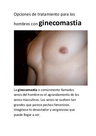 Opciones de tratamiento para los
hombres con

ginecomastia

La ginecomastia o comúnmente llamados
senos del hombre es el agrandamiento de los
senos masculinos. Los senos se vuelven tan
grandes que parece pechos femeninos.
Imagínese lo devastador y vergonzoso que
puede llegar a ser.

 