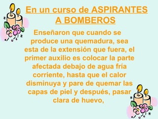 En un curso de ASPIRANTES A BOMBEROS   Enseñaron que cuando se produce una quemadura, sea esta de la extensión que fuera, el primer auxilio es colocar la parte afectada debajo de agua fría corriente, hasta que el calor disminuya y pare de quemar las capas de piel y después, pasar clara de huevo,  
